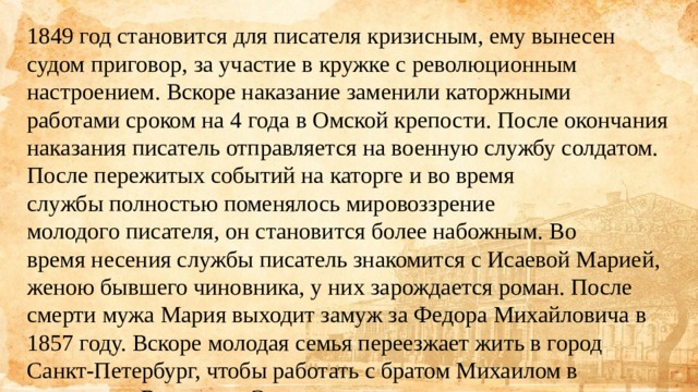 1849 год становится для писателя кризисным, ему вынесен судом приговор, за участие в кружке с революционным настроением. Вскоре наказание заменили каторжными работами сроком на 4 года в Омской крепости. После окончания наказания писатель отправляется на военную службу солдатом. После пережитых событий на каторге и во время службы полностью поменялось мировоззрение молодого писателя, он становится более набожным. Во время несения службы писатель знакомится с Исаевой Марией, женою бывшего чиновника, у них зарождается роман. После смерти мужа Мария выходит замуж за Федора Михайловича в 1857 году. Вскоре молодая семья переезжает жить в город Санкт-Петербург, чтобы работать с братом Михаилом в журналах «Время» и «Эпоха». 