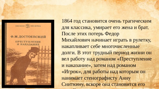 1864 год становится очень трагическим для классика, умирает его жена и брат. После этих потерь Федор Михайлович начинает играть в рулетку, накапливает себе многочисленные долги. В этот трудный период жизни он вел работу над романом «Преступление и наказание», затем над романом «Игрок», для работы над которым он нанимает стенографисту Анну Сниткину, вскоре она становится его женой. 