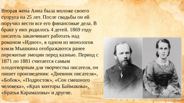 Вторая жена Анна была моложе своего супруга на 25 лет. После свадьбы он ей поручил вести все его финансовые дела. В браке у них родилось 4 детей. 1869 году писатель заканчивает работать над романом «Идиот», в одном из монологов князя Мышкина отображаются ранее пережитые эмоции перед казнью. Период с 1871 по 1881 считается самым плодотворным для творчества писателя, он пишет произведения: «Дневник писателя», «Бобок», «Подросток», «Сон смешного человека», «Крах конторы Баймакова», «Братья Карамазовы» и другие. 