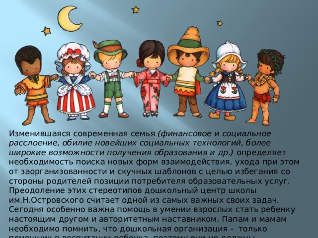 Изменившаяся современная семья (финансовое и социальное расслоение, обилие новейших социальных технологий, более широкие возможности получения образования и др.) определяет необходимость поиска новых форм взаимодействия, ухода при этом от заорганизованности и скучных шаблонов с целью избегания со стороны родителей позиции потребителя образовательных услуг. Преодоление этих стереотипов дошкольный центр школы им.Н.Островского считает одной из самых важных своих задач. Сегодня особенно важна помощь в умении взрослых стать ребенку настоящим другом и авторитетным наставником. Папам и мамам необходимо помнить, что дошкольная организация - только помощник в воспитании ребенка, поэтому они не должны перекладывать всю ответственность на педагогов и устраняться от воспитательной и образовательной роли самой семьи. 