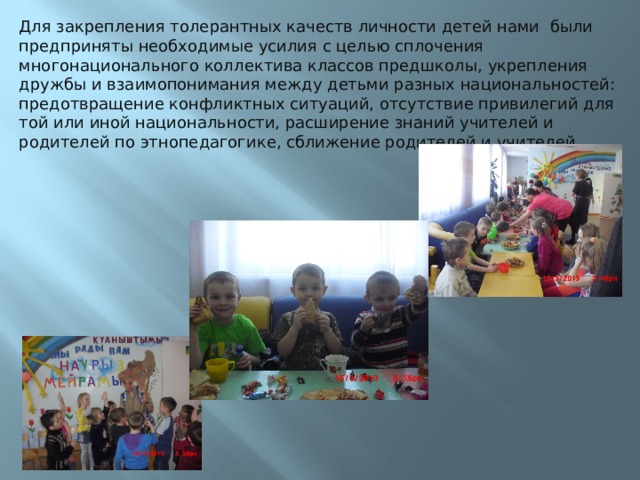 Для закрепления толерантных качеств личности детей нами были предприняты необходимые усилия с целью сплочения многонационального коллектива классов предшколы, укрепления дружбы и взаимопонимания между детьми разных национальностей: предотвращение конфликтных ситуаций, отсутствие привилегий для той или иной национальности, расширение знаний учителей и родителей по этнопедагогике, сближение родителей и учителей.   