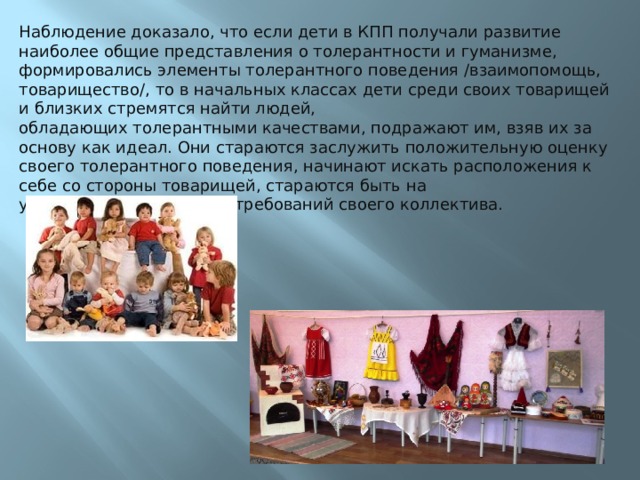 Наблюдение доказало, что если дети в КПП получали развитие наиболее общие представления о толерантности и гуманизме, формировались элементы толерантного поведения /взаимопомощь, товарищество/, то в начальных классах дети среди своих товарищей и близких стремятся найти людей, обладающих толерантными качествами, подражают им, взяв их за основу как идеал. Они стараются заслужить положительную оценку своего толерантного поведения, начинают искать расположения к себе со стороны товарищей, стараются быть на уровне гуманистических требований своего коллектива. 