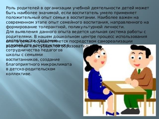 Роль родителей в организации учебной деятельности детей может быть наиболее значимой, если воспитатель умело применяет положительный опыт семьи в воспитании. Наиболее важен на современном этапе опыт семейного воспитания, направленного на формирование толерантной, поликультурной личности. Для выявления данного опыта ведется цельная система работы с родителями. В нашем дошкольном центре процесс использования опыта семьи осуществляется посредством самореализации родителей как субъектов образовательной деятельности, создание условий для конструктивного сотрудничества педагогов школы с семьями воспитанников, создание благоприятного микроклимата в детско-родительском коллективе. 