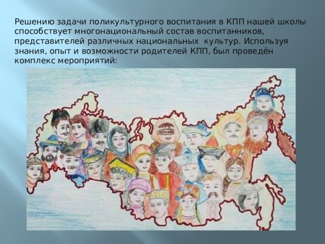 Решению задачи поликультурного воспитания в КПП нашей школы способствует многонациональный состав воспитанников, представителей различных национальных культур. Используя знания, опыт и возможности родителей КПП, был проведён комплекс мероприятий: 