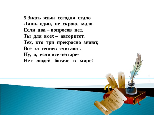 5.Знать язык сегодня стало Лишь один, не скрою, мало. Если два – вопросов нет, Ты для всех – авторитет. Тех, кто три прекрасно знают, Все за гениев считают . Ну, а, если все четыре- Нет людей богаче в мире!