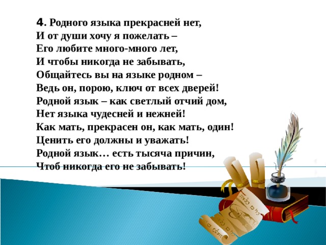 4 . Родного языка прекрасней нет, И от души хочу я пожелать – Его любите много-много лет, И чтобы никогда не забывать, Общайтесь вы на языке родном – Ведь он, порою, ключ от всех дверей! Родной язык – как светлый отчий дом, Нет языка чудесней и нежней! Как мать, прекрасен он, как мать, один! Ценить его должны и уважать! Родной язык… есть тысяча причин, Чтоб никогда его не забывать!