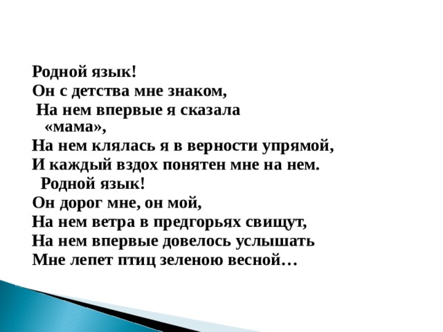 Родной язык! Он с детства мне знаком,   На нем впервые я сказала «мама»,                                  На нем клялась я в верности упрямой, И каждый вздох понятен мне на нем.    Родной язык! Он дорог мне, он мой, На нем ветра в предгорьях свищут, На нем впервые довелось услышать Мне лепет птиц зеленою весной…