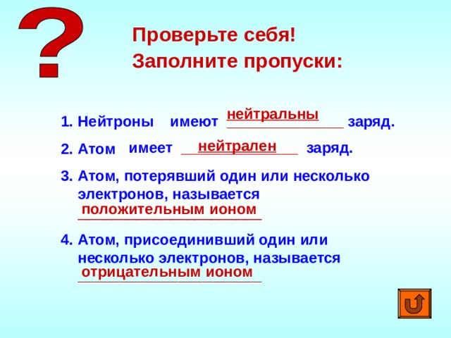 Проверьте себя! Заполните пропуски: нейтральны Нейтроны Атом Атом, потерявший один или несколько электронов, называется  ______________________ имеют ______________ заряд. Атом, присоединивший один или несколько электронов, называется  ______________________ нейтрален имеет ______________ заряд. положительным ионом отрицательным ионом 