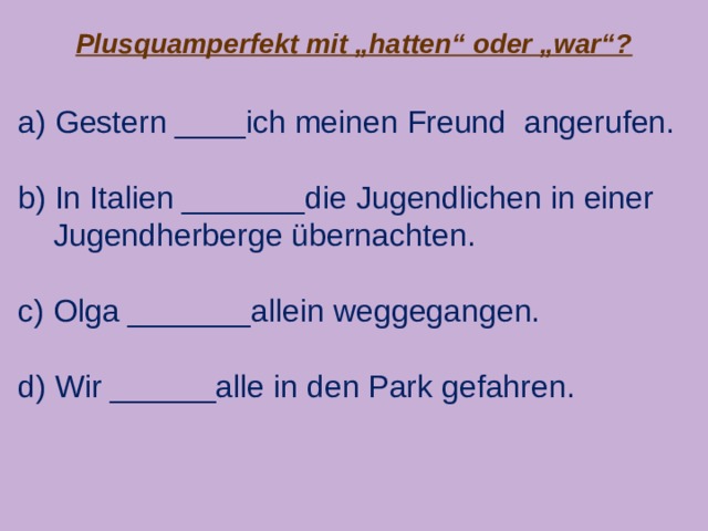 Plusquamperfekt mit „hatten“ oder „war“? a) Gestern ____ich meinen Freund angerufen. b) In Italien _______die Jugendlichen in einer  Jugendherberge übernachten. c) Olga _______allein weggegangen. d) Wir ______alle in den Park gefahren. 