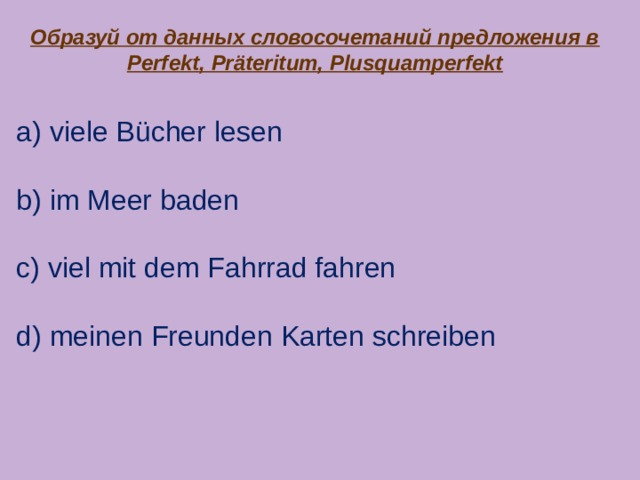 Образуй от данных словосочетаний предложения в Perfekt, Präteritum, Plusquamperfekt a) viele Bücher lesen b) im Meer baden c) viel mit dem Fahrrad fahren d) meinen Freunden Karten schreiben 