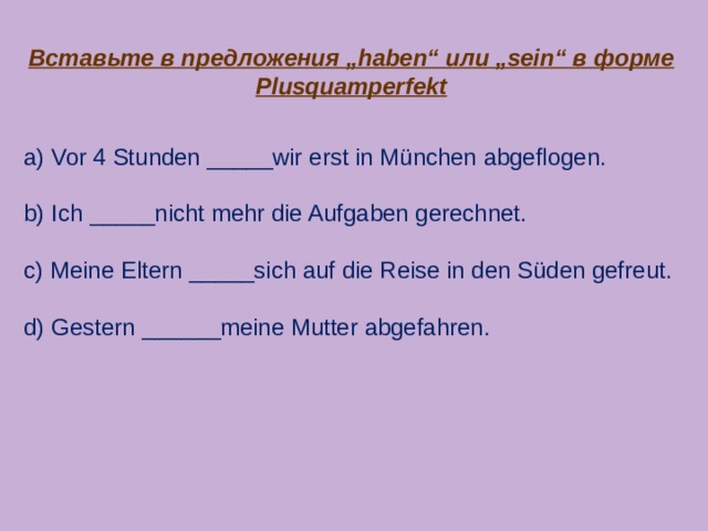 Вставьте в предложения „haben“ или „sein“ в форме Plusquamperfekt a) Vor 4 Stunden _____wir erst in München abgeflogen. b) Ich _____nicht mehr die Aufgaben gerechnet. c) Meine Eltern _____sich auf die Reise in den Süden gefreut. d) Gestern ______meine Mutter abgefahren. 