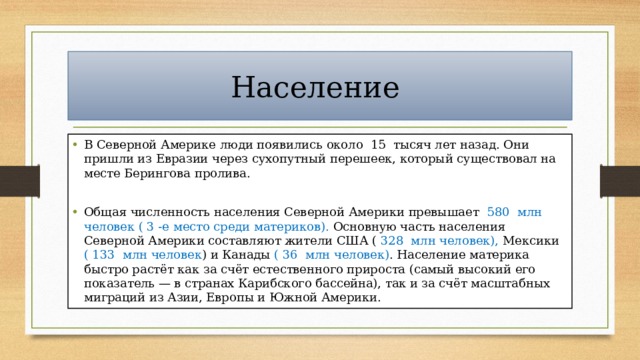 Население В Северной Америке люди появились около 15 тысяч лет назад. Они пришли из Евразии через сухопутный перешеек, который существовал на месте Берингова пролива. Общая численность населения Северной Америки превышает 580 млн человек ( 3 -е место среди материков). Основную часть населения Северной Америки составляют жители США ( 328 млн человек), Мексики ( 133 млн человек ) и Канады ( 36 млн человек) . Население материка быстро растёт как за счёт естественного прироста (самый высокий его показатель — в странах Карибского бассейна), так и за счёт масштабных миграций из Азии, Европы и Южной Америки. 