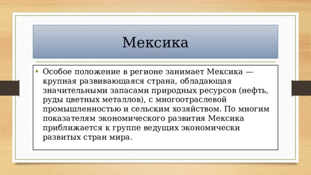 Мексика Особое положение в регионе занимает Мексика — крупная развивающаяся страна, обладающая значительными запасами природных ресурсов (нефть, руды цветных металлов), с многоотраслевой промышленностью и сельским хозяйством. По многим показателям экономического развития Мексика приближается к группе ведущих экономически развитых стран мира. 