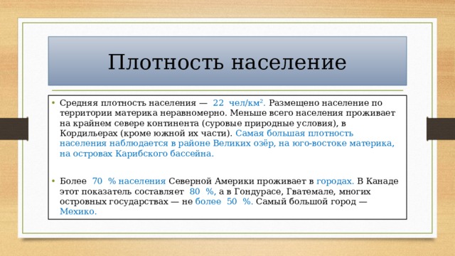 Плотность население Средняя плотность населения — 22 чел/км². Размещено население по территории материка неравномерно. Меньше всего населения проживает на крайнем севере континента (суровые природные условия), в Кордильерах (кроме южной их части). Самая большая плотность населения наблюдается в районе Великих озёр, на юго-востоке материка, на островах Карибского бассейна. Более 70 % населения Северной Америки проживает в городах. В Канаде этот показатель составляет 80 %, а в Гондурасе, Гватемале, многих островных государствах — не более 50 %. Самый большой город — Мехико. 