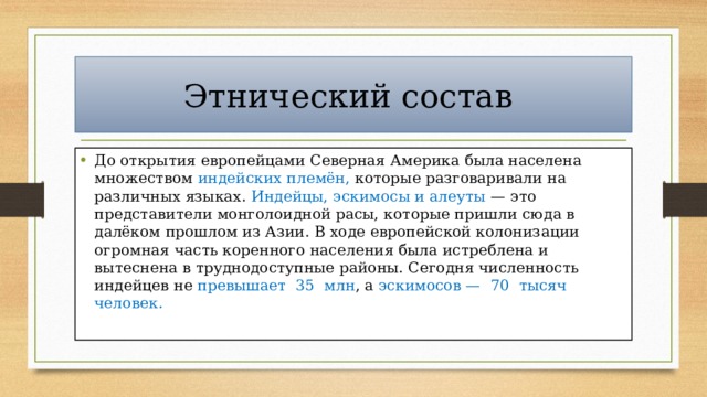 Этнический состав До открытия европейцами Северная Америка была населена множеством индейских племён, которые разговаривали на различных языках. Индейцы, эскимосы и алеуты — это представители монголоидной расы, которые пришли сюда в далёком прошлом из Азии. В ходе европейской колонизации огромная часть коренного населения была истреблена и вытеснена в труднодоступные районы. Сегодня численность индейцев не превышает 35 млн , а эскимосов — 70 тысяч человек. 