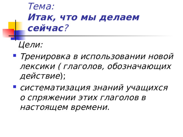 Тема:  Итак, что мы делаем сейчас ?  Цели: Тренировка в использовании новой лексики ( глаголов, обозначающих действие ); систематизация знаний учащихся о спряжении этих глаголов в настоящем времени . 