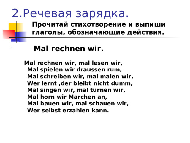 2.Речевая зарядка.  Прочитай стихотворение и выпиши  глаголы, обозначающие действия.    Mal rechnen wir .  Mal rechnen wir , mal lesen wir ,  Mal spielen wir draussen rum ,  Mal schreiben wir , mal malen wir ,  Wer lernt , der bleibt nicht dumm ,  Mal singen wir , mal turnen wir ,  Mal horn wir Marchen an ,  Mal bauen wir , mal schauen wir ,  Wer selbst  erzahlen kann . 