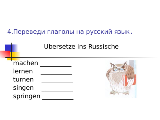 4.Переведи глаголы на русский язык .  Ubersetze ins Russische  machen __________  lernen __________  turnen __________  singen __________  springen __________ 