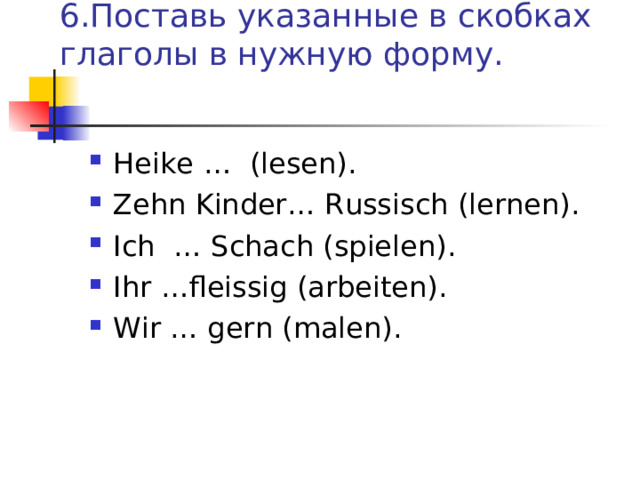  6.Поставь указанные в скобках глаголы в нужную форму.   Heike … (lesen) . Zehn Kinder … Russisch (lernen) . Ich … Schach (spielen) . Ihr … fleissig (arbeiten) . Wir … gern  (malen) . 