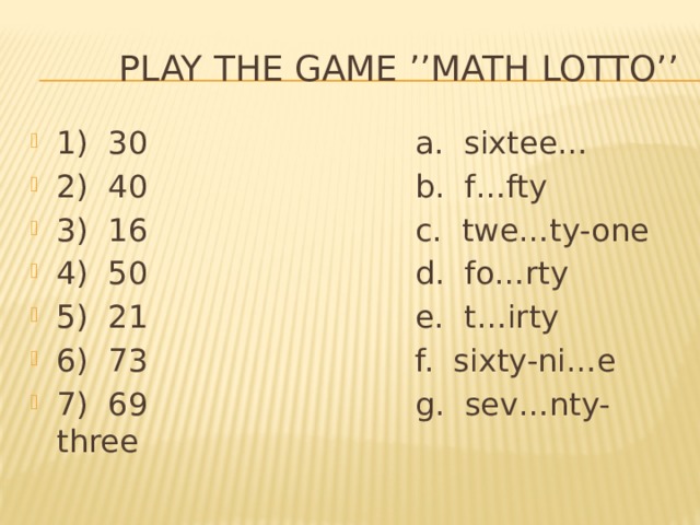  Play the game ’’Math Lotto’’ 1) 30 a. sixtee… 2) 40 b. f…fty 3) 16 c. twe…ty-one 4) 50 d. fo…rty 5) 21 e. t…irty 6) 73 f. sixty-ni…e 7) 69 g. sev…nty-three 