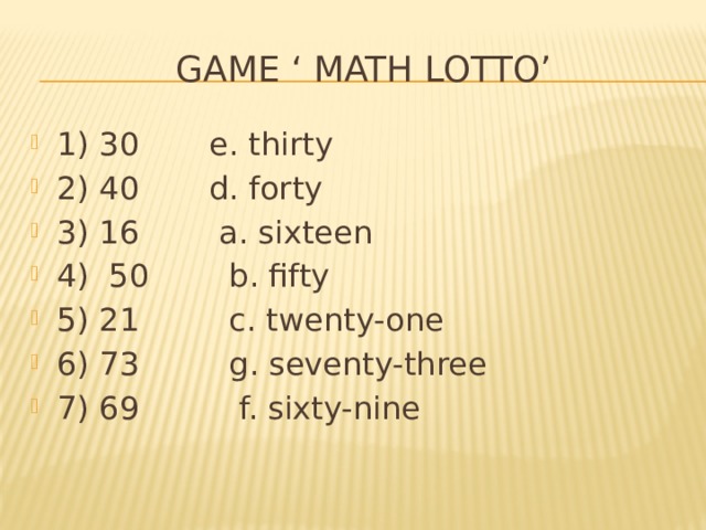  Game ‘ Math lotto’ 1) 30 e. thirty 2) 40 d. forty 3) 16 a. sixteen 4) 50 b. fifty 5) 21 c. twenty-one 6) 73 g. seventy-three 7) 69 f. sixty-nine 