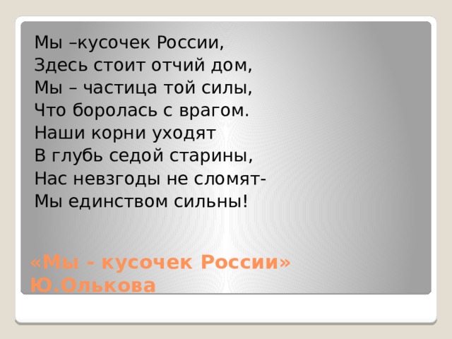 Мы –кусочек России, Здесь стоит отчий дом, Мы – частица той силы, Что боролась с врагом. Наши корни уходят В глубь седой старины, Нас невзгоды не сломят- Мы единством сильны! «Мы - кусочек России» Ю.Олькова 