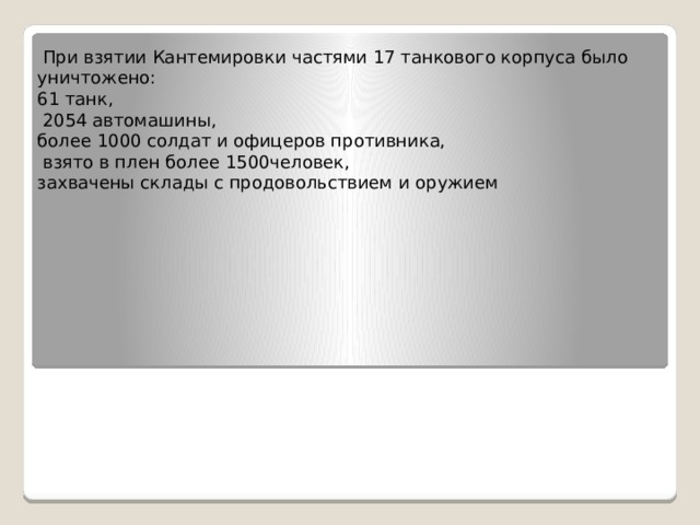  При взятии Кантемировки частями 17 танкового корпуса было уничтожено: 61 танк,  2054 автомашины, более 1000 солдат и офицеров противника,  взято в плен более 1500человек, захвачены склады с продовольствием и оружием 