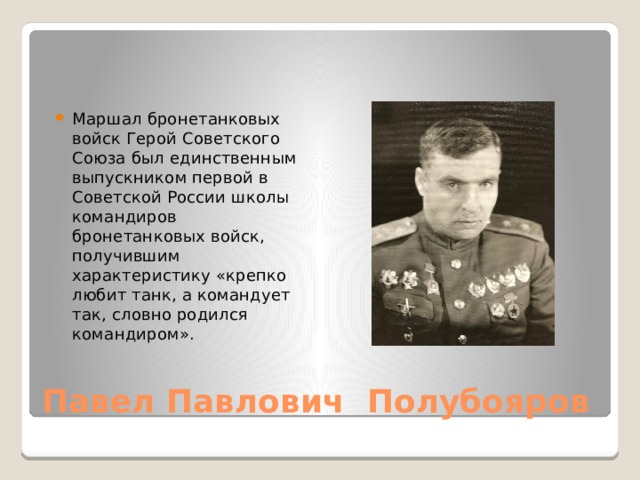 Маршал бронетанковых войск Герой Советского Союза был единственным выпускником первой в Советской России школы командиров бронетанковых войск, получившим характеристику «крепко любит танк, а командует так, словно родился командиром».  Павел Павлович Полубояров 