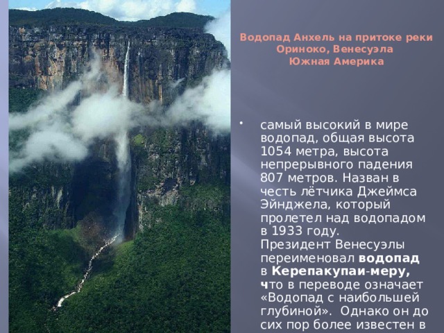  Водопад Анхель на притоке реки Ориноко, Венесуэла  Южная Америка самый высокий в мире водопад, общая высота 1054 метра, высота непрерывного падения 807 метров. Назван в честь лётчика Джеймса Эйнджела, который пролетел над водопадом в 1933 году.  Президент Венесуэлы переименовал  водопад  в Керепакупаи - меру, ч то в переводе означает «Водопад с наибольшей глубиной». Однако он до сих пор более известен в мире под названием Анхель.   