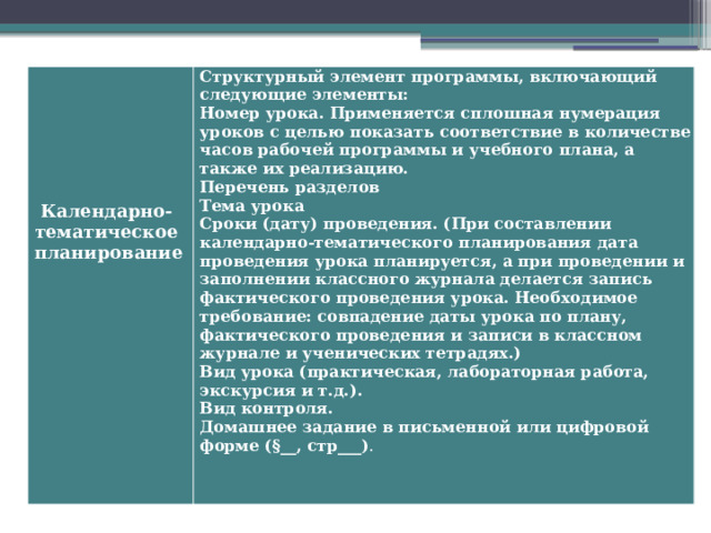   Структурный элемент программы, включающий следующие элементы:  Номер урока. Применяется сплошная нумерация уроков с целью показать соответствие в количестве часов рабочей программы и учебного плана, а также их реализацию.  Перечень разделов  Тема урока  Сроки (дату) проведения. (При составлении календарно-тематического планирования дата проведения урока планируется, а при проведении и заполнении классного журнала делается запись фактического проведения урока. Необходимое требование: совпадение даты урока по плану, фактического проведения и записи в классном журнале и ученических тетрадях.)  Вид урока (практическая, лабораторная работа, экскурсия и т.д.).  Вид контроля.  Домашнее задание в письменной или цифровой форме (§__, стр___) .     Календарно- тематическое планирование   