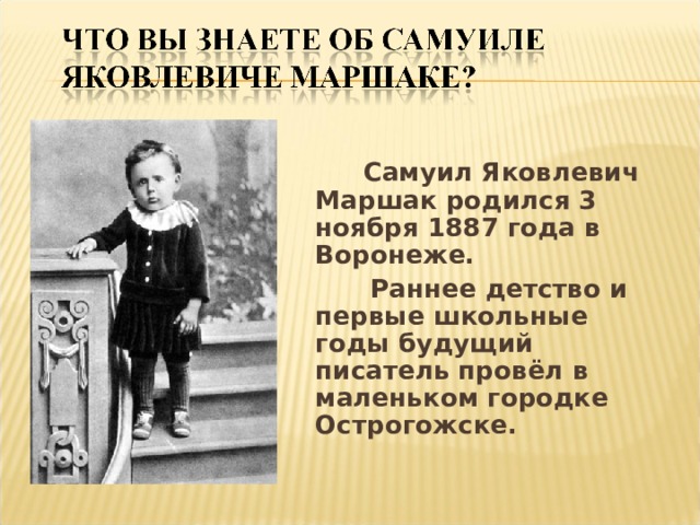  Самуил Яковлевич Маршак родился 3 ноября 1887 года в Воронеже.  Раннее детство и первые школьные годы будущий писатель провёл в маленьком городке Острогожске.  