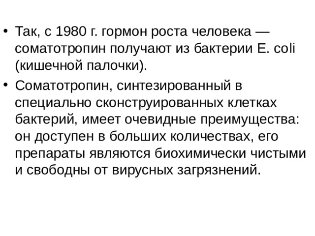 Так, с 1980 г. гормон роста человека — соматотропин получают из бактерии Е. со li (кишечной палочки). Соматотропин, синтезированный в специально сконструированных клетках бактерий, имеет очевидные преимущества: он доступен в больших количествах, его препараты являются биохимически чистыми и свободны от вирусных загрязнений. 