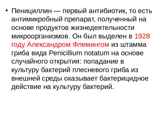 Пенициллин — первый антибиотик, то есть антимикробный препарат, полученный на основе продуктов жизнедеятельности микроорганизмов. Он был выделен в 1928 году Александром Флемингом из штамма гриба вида Penicillium notatum на основе случайного открытия: попадание в культуру бактерий плесневого гриба из внешней среды оказывает бактерицидное действие на культуру бактерий. 