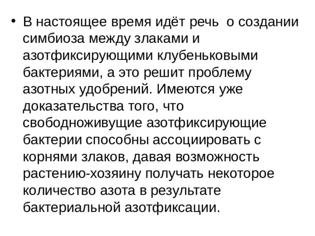 В настоящее время идёт речь о создании симбиоза между злаками и азотфиксирующими клубеньковыми бактериями, а это решит проблему азотных удобрений. Имеются уже доказательства того, что свободноживущие азотфиксирующие бактерии способны ассоциировать с корнями злаков, давая возможность растению-хозяину получать некоторое количество азота в результате бактериальной азотфиксации. 