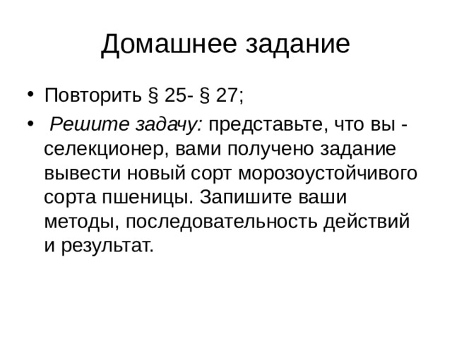 Домашнее задание Повторить § 25- § 27;  Решите задачу: представьте, что вы - селекционер, вами получено задание вывести новый сорт морозоустойчивого сорта пшеницы. Запишите ваши методы, последовательность действий и результат.   