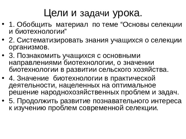 Цели и задачи урока. 1. Обобщить материал по теме “Основы селекции и биотехнологии” 2. Систематизировать знания учащихся о селекции организмов. 3. Познакомить учащихся с основными направлениями биотехнологии, о значении биотехнологии в развитии сельского хозяйства. 4. Значение биотехнологии в практической деятельности, нацеленных на оптимальное решение народнохозяйственных проблем и задач. 5. Продолжить развитие познавательного интереса к изучению проблем современной селекции. 