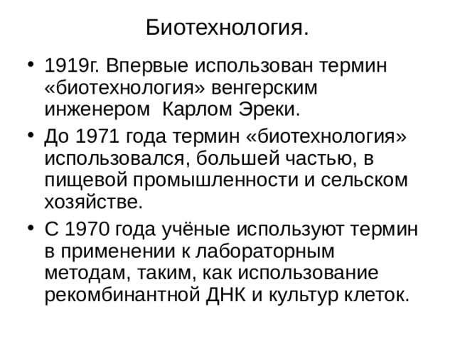 Биотехнология. 1919г. Впервые использован термин «биотехнология» венгерским инженером Карлом Эреки. До 1971 года термин «биотехнология» использовался, большей частью, в пищевой промышленности и сельском хозяйстве. С 1970 года учёные используют термин в применении к лабораторным методам, таким, как использование рекомбинантной ДНК и культур клеток. 