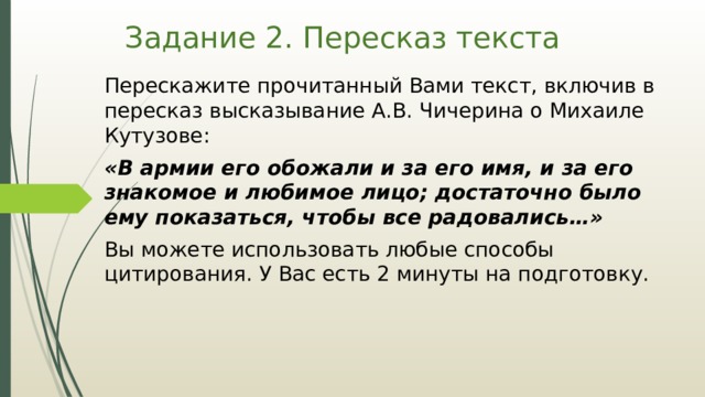 Задание 2. Пересказ текста Перескажите прочитанный Вами текст, включив в пересказ высказывание А.В. Чичерина о Михаиле Кутузове: «В армии его обожали и за его имя, и за его знакомое и любимое лицо; достаточно было ему показаться, чтобы все радовались…» Вы можете использовать любые способы цитирования. У Вас есть 2 минуты на подготовку. 