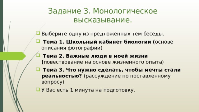 Задание 3. Монологическое высказывание. Выберите одну из предложенных тем беседы.  Тема 1. Школьный кабинет биологии ( основе описания фотографии)  Тема 2.  Важные люди в моей жизни ( повествование  на основе жизненного опыта)  Тема 3.  Что нужно сделать, чтобы мечты стали реальностью? (рассуждение по поставленному вопросу) У Вас есть 1 минута на подготовку. 