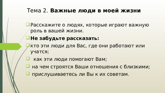 Тема 2. Важные люди в моей жизни Расскажите о людях, которые играют важную роль в вашей жизни. Не забудьте рассказать: кто эти люди для Вас, где они работают или учатся;  как эти люди помогают Вам;  на чем строятся Ваши отношения с близкими;  прислушиваетесь ли Вы к их советам. 