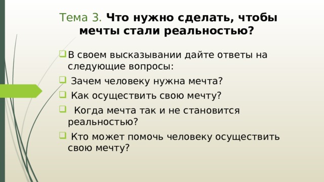 Тема 3. Что нужно сделать, чтобы мечты стали реальностью?  В своем высказывании дайте ответы на следующие вопросы:  Зачем человеку нужна мечта?  Как осуществить свою мечту?  Когда мечта так и не становится реальностью?  Кто может помочь человеку осуществить свою мечту? 