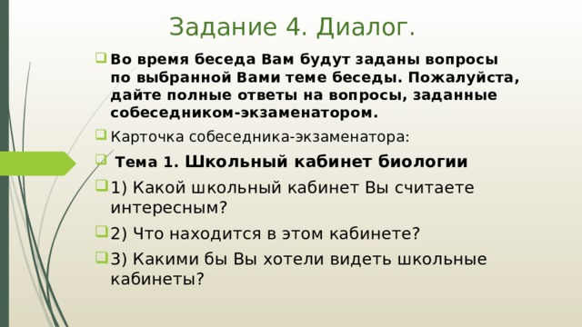 Задание 4. Диалог. Во время беседа Вам будут заданы вопросы по выбранной Вами теме беседы. Пожалуйста, дайте полные ответы на вопросы, заданные собеседником-экзаменатором. Карточка собеседника-экзаменатора:  Тема 1. Школьный кабинет биологии 1) Какой школьный кабинет Вы считаете интересным? 2) Что находится в этом кабинете? 3) Какими бы Вы хотели видеть школьные кабинеты? 