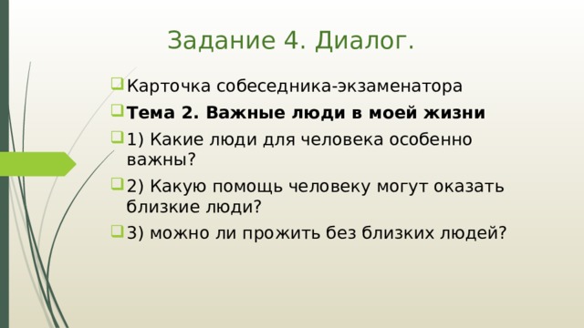 Задание 4. Диалог. Карточка собеседника-экзаменатора Тема 2. Важные люди в моей жизни 1) Какие люди для человека особенно важны? 2) Какую помощь человеку могут оказать близкие люди? 3) можно ли прожить без близких людей? 