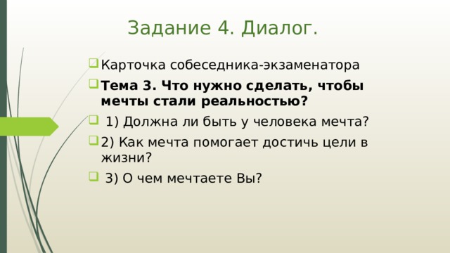 Задание 4. Диалог. Карточка собеседника-экзаменатора Тема 3. Что нужно сделать, чтобы мечты стали реальностью?  1) Должна ли быть у человека мечта? 2) Как мечта помогает достичь цели в жизни?  3) О чем мечтаете Вы? 