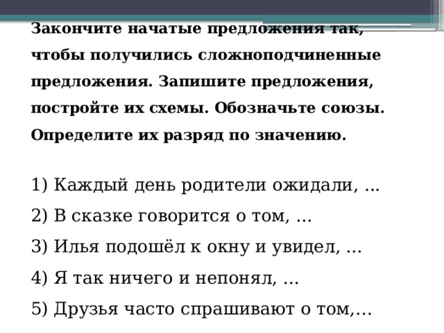 Закончите начатые предложения так, чтобы получились сложноподчиненные предложения. Запишите предложения, постройте их схемы. Обозначьте союзы. Определите их разряд по значению.   1) Каждый день родители ожидали, ...  2) В сказке говорится о том, ...  3) Илья подошёл к окну и увидел, ...  4) Я так ничего и непонял, ...  5) Друзья часто спрашивают о том,… 