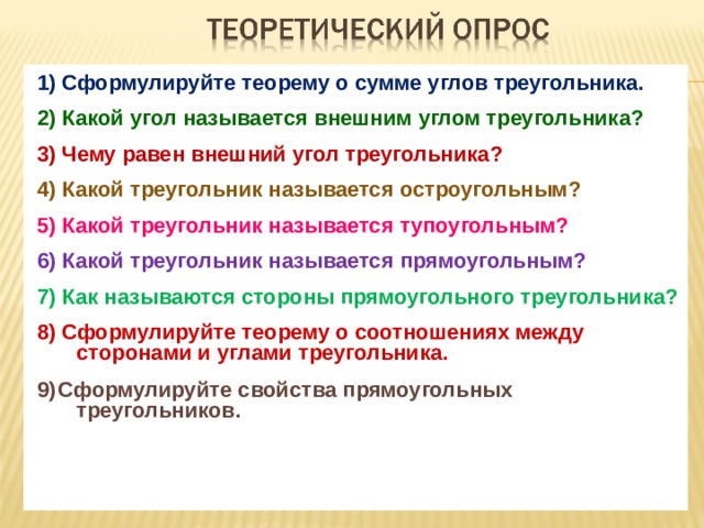 1) Сформулируйте теорему о сумме углов треугольника.  2) Какой угол называется внешним углом треугольника?  3) Чему равен внешний угол треугольника?  4) Какой треугольник называется остроугольным?  5) Какой треугольник называется тупоугольным?  6) Какой треугольник называется прямоугольным?  7) Как называются стороны прямоугольного треугольника?  8) Сформулируйте теорему о соотношениях между сторонами и углами треугольника.  9)  Сформулируйте свойства прямоугольных треугольников. 