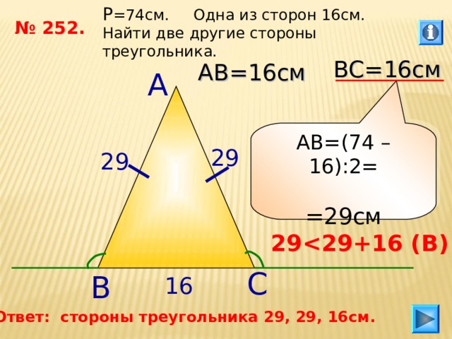 P =74 см. Одна из сторон 16см. Найти две другие стороны треугольника. № 252. ВС=16см АВ=16см А АВ=(74 –16):2= =29см 29 29 29  29 +16 ( В ) С В 16 Ответ: стороны треугольника 29, 29, 16см. 