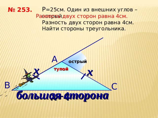 P = 25см. Один из внешних углов – острый. Разность двух сторон равна 4см. Найти стороны треугольника. № 253. Разность двух сторон равна 4см.  А острый х х тупой В С большая сторона х+ 4 