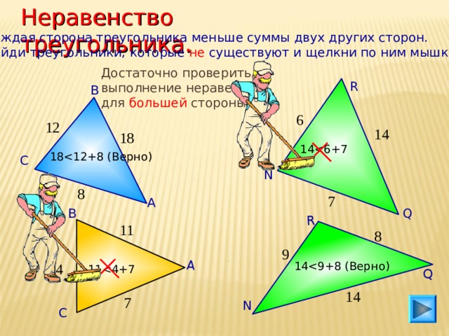 Неравенство треугольника. А Q R Каждая сторона треугольника меньше суммы двух других сторон. Найди треугольники, которые не существуют и щелкни по ним мышкой. Достаточно проверить выполнение неравенства для большей стороны. R В 6 12 14 18 1 418 С N 8 7 А Q В 11 8 9 1 44 1 114 7 N С 