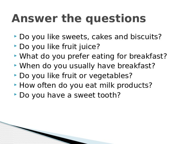 Answer the questions Do you like sweets, cakes and biscuits? Do you like fruit juice? What do you prefer eating for breakfast? When do you usually have breakfast? Do you like fruit or vegetables? How often do you eat milk products? Do you have a sweet tooth? 